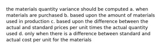 the materials quantity variance should be computed a. when materials are purchased b. based upon the amount of materials used in production c. based upon the difference between the actual and standard prices per unit times the actual quantity used d. only when there is a difference between standard and actual cost per unit for the materials