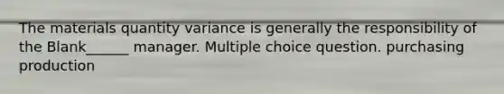 The materials quantity variance is generally the responsibility of the Blank______ manager. Multiple choice question. purchasing production