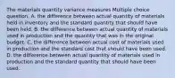 The materials quantity variance measures Multiple choice question. A. the difference between actual quantity of materials held in inventory and the standard quantity that should have been held. B. the difference between actual quantity of materials used in production and the quantity that was in the original budget. C. the difference between actual cost of materials used in production and the standard cost that should have been used. D. the difference between actual quantity of materials used in production and the standard quantity that should have been used.