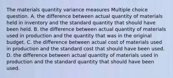 The materials quantity variance measures Multiple choice question. A. the difference between actual quantity of materials held in inventory and the standard quantity that should have been held. B. the difference between actual quantity of materials used in production and the quantity that was in the original budget. C. the difference between actual cost of materials used in production and the standard cost that should have been used. D. the difference between actual quantity of materials used in production and the standard quantity that should have been used.