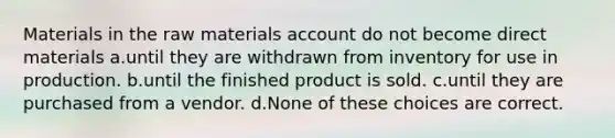 Materials in the raw materials account do not become direct materials a.until they are withdrawn from inventory for use in production. b.until the finished product is sold. c.until they are purchased from a vendor. d.None of these choices are correct.