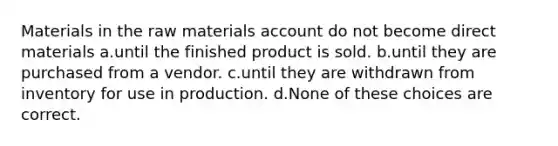 Materials in the raw materials account do not become direct materials a.until the finished product is sold. b.until they are purchased from a vendor. c.until they are withdrawn from inventory for use in production. d.None of these choices are correct.