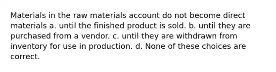 Materials in the raw materials account do not become direct materials a. until the finished product is sold. b. until they are purchased from a vendor. c. until they are withdrawn from inventory for use in production. d. None of these choices are correct.