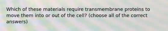 Which of these materials require transmembrane proteins to move them into or out of the cell? (choose all of the correct answers)