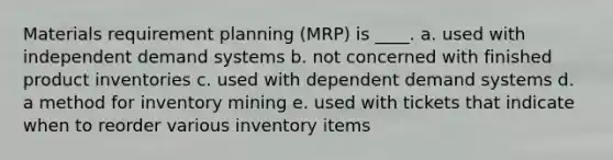 Materials requirement planning (MRP) is ____. a. used with independent demand systems b. not concerned with finished product inventories c. used with dependent demand systems d. a method for inventory mining e. used with tickets that indicate when to reorder various inventory items