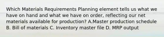 Which Materials Requirements Planning element tells us what we have on hand and what we have on order, reflecting our net materials available for production? A.Master production schedule B. Bill of materials C. Inventory master file D. MRP output