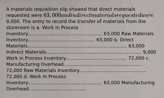 A materials requisition slip showed that direct materials requested were 63,000 and indirect materials requested were9,000. The entry to record the transfer of materials from the storeroom is a. Work In Process Inventory................................................... 63,000 Raw Materials Inventory.............................................. 63,000 b. Direct Materials.................................................................... 63,000 Indirect Materials................................................................. 9,000 Work in Process Inventory.......................................... 72,000 c. Manufacturing Overhead..................................................... 72,000 Raw Materials Inventory.............................................. 72,000 d. Work In Process Inventory................................................... 63,000 Manufacturing Overhead.......................................