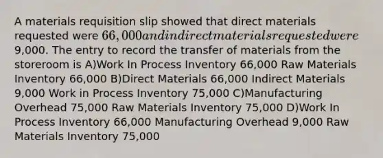 A materials requisition slip showed that direct materials requested were 66,000 and indirect materials requested were9,000. The entry to record the transfer of materials from the storeroom is A)Work In Process Inventory 66,000 Raw Materials Inventory 66,000 B)Direct Materials 66,000 Indirect Materials 9,000 Work in Process Inventory 75,000 C)Manufacturing Overhead 75,000 Raw Materials Inventory 75,000 D)Work In Process Inventory 66,000 Manufacturing Overhead 9,000 Raw Materials Inventory 75,000