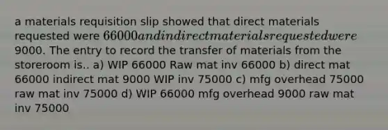 a materials requisition slip showed that direct materials requested were 66000 and indirect materials requested were9000. The entry to record the transfer of materials from the storeroom is.. a) WIP 66000 Raw mat inv 66000 b) direct mat 66000 indirect mat 9000 WIP inv 75000 c) mfg overhead 75000 raw mat inv 75000 d) WIP 66000 mfg overhead 9000 raw mat inv 75000