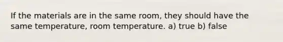 If the materials are in the same room, they should have the same temperature, room temperature. a) true b) false