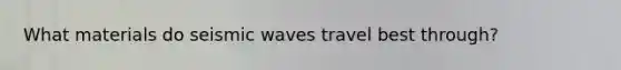 What materials do seismic waves travel best through?