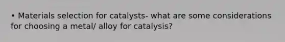 • Materials selection for catalysts- what are some considerations for choosing a metal/ alloy for catalysis?