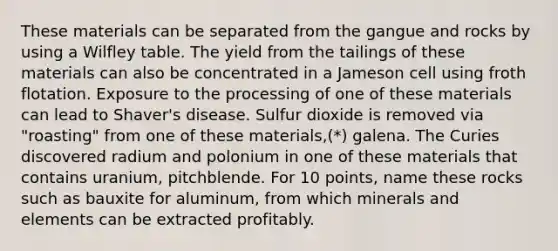 These materials can be separated from the gangue and rocks by using a Wilfley table. The yield from the tailings of these materials can also be concentrated in a Jameson cell using froth flotation. Exposure to the processing of one of these materials can lead to Shaver's disease. Sulfur dioxide is removed via "roasting" from one of these materials,(*) galena. The Curies discovered radium and polonium in one of these materials that contains uranium, pitchblende. For 10 points, name these rocks such as bauxite for aluminum, from which minerals and elements can be extracted profitably.