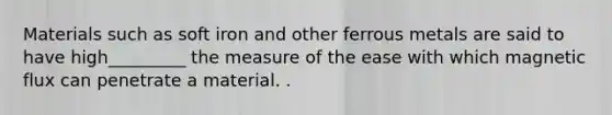 Materials such as soft iron and other ferrous metals are said to have high_________ the measure of the ease with which magnetic flux can penetrate a material. .
