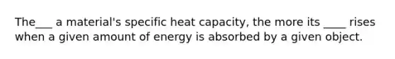 The___ a material's specific heat capacity, the more its ____ rises when a given amount of energy is absorbed by a given object.