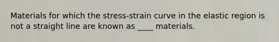 Materials for which the stress-strain curve in the elastic region is not a straight line are known as ____ materials.