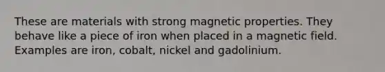 These are materials with strong magnetic properties. They behave like a piece of iron when placed in a magnetic field. Examples are iron, cobalt, nickel and gadolinium.