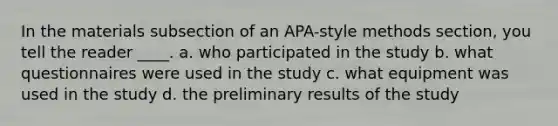 In the materials subsection of an APA-style methods section, you tell the reader ____.​ a. who participated in the study b. what questionnaires were used in the study c. what equipment was used in the study d. the preliminary results of the study