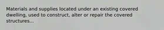Materials and supplies located under an existing covered dwelling, used to construct, alter or repair the covered structures...