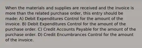 When the materials and supplies are received and the invoice is more than the related purchase order, this entry should be made: A) Debit Expenditures Control for the amount of the invoice. B) Debit Expenditures Control for the amount of the purchase order. C) Credit Accounts Payable for the amount of the purchase order. D) Credit Encumbrances Control for the amount of the invoice.