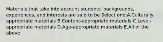 Materials that take into account students' backgrounds, experiences, and interests are said to be Select one:A.Culturally appropriate materials B.Content-appropriate materials C.Level-appropriate materials D.Age-appropriate materials E.All of the above