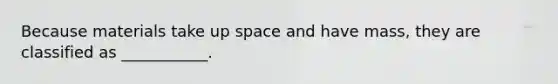 Because materials take up space and have mass, they are classified as ___________.