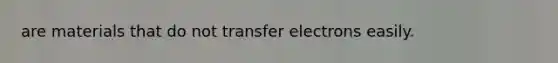 are materials that do not transfer electrons easily.