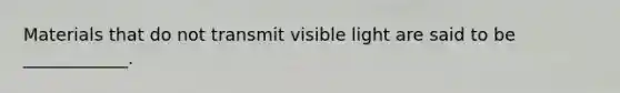 Materials that do not transmit visible light are said to be ____________.