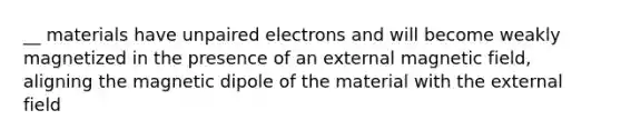 __ materials have unpaired electrons and will become weakly magnetized in the presence of an external magnetic field, aligning the magnetic dipole of the material with the external field