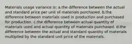 Materials usage variance is: a.the difference between the actual and standard price per unit of materials purchased. b.the difference between materials used in production and purchased for production. c.the difference between actual quantity of materials used and actual quantity of materials purchased. d.the difference between the actual and standard quantity of materials multiplied by the standard unit price of the materials.