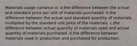 Materials usage variance is: a.the difference between the actual and standard price per unit of materials purchased. b.the difference between the actual and standard quantity of materials multiplied by the standard unit price of the materials. c.the difference between actual quantity of materials used and actual quantity of materials purchased. d.the difference between materials used in production and purchased for production.