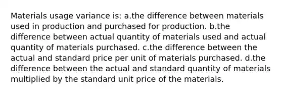 Materials usage variance is: a.the difference between materials used in production and purchased for production. b.the difference between actual quantity of materials used and actual quantity of materials purchased. c.the difference between the actual and standard price per unit of materials purchased. d.the difference between the actual and standard quantity of materials multiplied by the standard unit price of the materials.