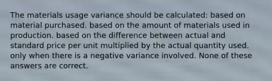 The materials usage variance should be calculated: based on material purchased. based on the amount of materials used in production. based on the difference between actual and standard price per unit multiplied by the actual quantity used. only when there is a negative variance involved. None of these answers are correct.