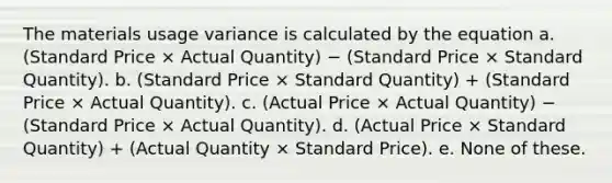 The materials usage variance is calculated by the equation a. (Standard Price × Actual Quantity) − (Standard Price × Standard Quantity). b. (Standard Price × Standard Quantity) + (Standard Price × Actual Quantity). c. (Actual Price × Actual Quantity) − (Standard Price × Actual Quantity). d. (Actual Price × Standard Quantity) + (Actual Quantity × Standard Price). e. None of these.