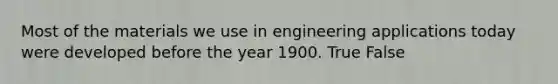 Most of the materials we use in engineering applications today were developed before the year 1900. True False