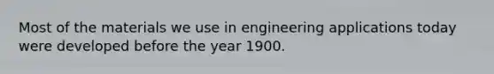 Most of the materials we use in engineering applications today were developed before the year 1900.