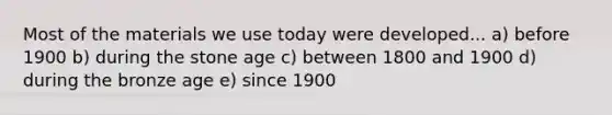 Most of the materials we use today were developed... a) before 1900 b) during the stone age c) between 1800 and 1900 d) during the bronze age e) since 1900