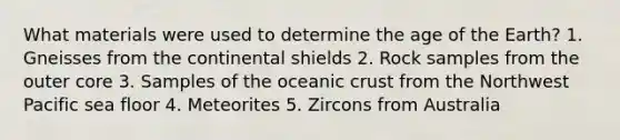 What materials were used to determine the age of the Earth? 1. Gneisses from the continental shields 2. Rock samples from the outer core 3. Samples of the oceanic crust from the Northwest Pacific sea floor 4. Meteorites 5. Zircons from Australia