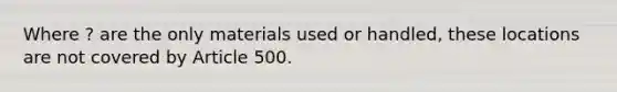 Where ? are the only materials used or handled, these locations are not covered by Article 500.