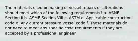 The materials used in making of vessel repairs or alterations should meet which of the following requirements? a. ASME Section II b. ASME Section VIII c. ASTM d. Applicable construction code e. Any current pressure vessel code f. These materials do not need to meet any specific code requirements if they are accepted by a professional engineer.