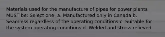 Materials used for the manufacture of pipes for power plants MUST be: Select one: a. Manufactured only in Canada b. Seamless regardless of the operating conditions c. Suitable for the system operating conditions d. Welded and stress relieved