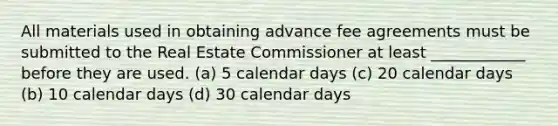 All materials used in obtaining advance fee agreements must be submitted to the Real Estate Commissioner at least ____________ before they are used. (a) 5 calendar days (c) 20 calendar days (b) 10 calendar days (d) 30 calendar days