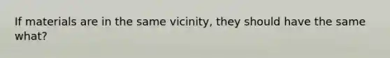 If materials are in the same vicinity, they should have the same what?