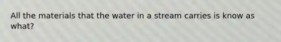 All the materials that the water in a stream carries is know as what?