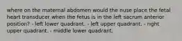 where on the maternal abdomen would the nuse place the fetal heart transducer when the fetus is in the left sacrum anterior position? - left lower quadrant. - left upper quadrant. - right upper quadrant. - middle lower quadrant.