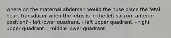 where on the maternal abdomen would the nuse place the fetal heart transducer when the fetus is in the left sacrum anterior position? - left lower quadrant. - left upper quadrant. - right upper quadrant. - middle lower quadrant.