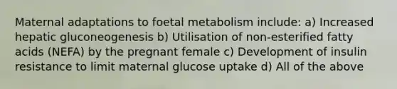 Maternal adaptations to foetal metabolism include: a) Increased hepatic gluconeogenesis b) Utilisation of non-esterified fatty acids (NEFA) by the pregnant female c) Development of insulin resistance to limit maternal glucose uptake d) All of the above