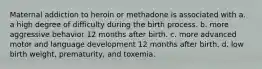 Maternal addiction to heroin or methadone is associated with a. a high degree of difficulty during the birth process. b. more aggressive behavior 12 months after birth. c. more advanced motor and language development 12 months after birth. d. low birth weight, prematurity, and toxemia.