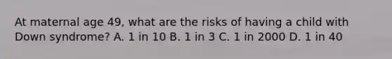 At maternal age 49, what are the risks of having a child with Down syndrome? A. 1 in 10 B. 1 in 3 C. 1 in 2000 D. 1 in 40