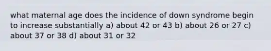 what maternal age does the incidence of down syndrome begin to increase substantially a) about 42 or 43 b) about 26 or 27 c) about 37 or 38 d) about 31 or 32